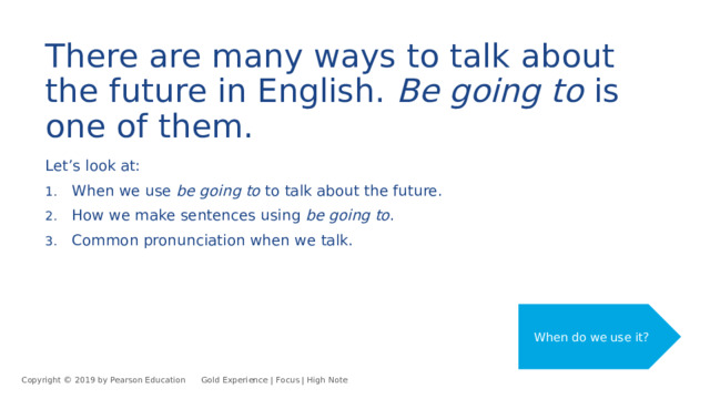 There are many ways to talk about the future in English. Be going to is one of them. Let’s look at: When we use be going to to talk about the future. How we make sentences using be going to . Common pronunciation when we talk. When do we use it? Copyright © 2019 by Pearson Education      Gold Experience | Focus | High Note 