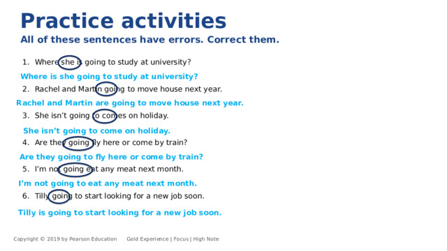 Practice activities All of these sentences have errors. Correct them.  Where she is going to study at university? Rachel and Martin going to move house next year. She isn’t going to comes on holiday. Are they going fly here or come by train? I’m not going eat any meat next month. Tilly going to start looking for a new job soon. Where is she going to study at university? Rachel and Martin are going to move house next year. She isn’t going to come on holiday. Are they going to fly here or come by train? I’m not going to eat any meat next month. Tilly is going to start looking for a new job soon. Copyright © 2019 by Pearson Education      Gold Experience | Focus | High Note 