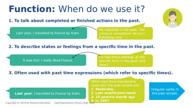 Function: When do we use it? 1. To talk about completed or finished actions in the past. Last year, I travelled to France by train. He travelled in the past. The action is completed. He isn’t travelling now. 2. To describe states or feelings from a specific time in the past. He had these feelings at this specific time in the past (last year). It was fun! I really liked France. 3. Often used with past time expressions (which refer to specific times). Other past time expressions used with the past simple are: 1. Yesterday 2. Last month/year/week 3. 10 years/a month ago 4. In 1997 Irregular verbs in the past simple. Last year , I travelled to France by train. Copyright © 2019 by Pearson Education      Gold Experience | Focus | High Note 