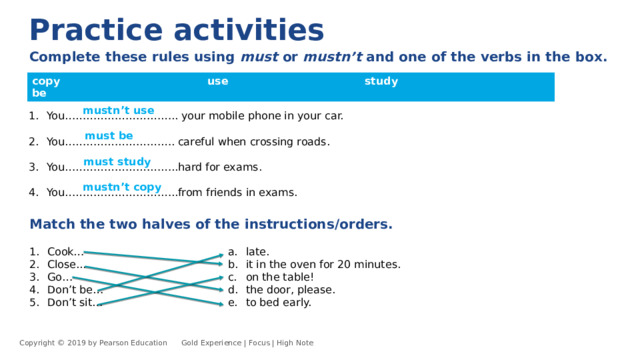 Practice activities Complete these rules using must or mustn’t and one of the verbs in the box.  copy use study be You………………………….. your mobile phone in your car. You…………………………. careful when crossing roads. You…………………………..hard for exams. You…………………………..from friends in exams. mustn’t use must be must study mustn’t copy Match the two halves of the instructions/orders.  Cook… Close... Go… Don’t be… Don’t sit… late. it in the oven for 20 minutes. on the table! the door, please. to bed early. Copyright © 2019 by Pearson Education      Gold Experience | Focus | High Note 