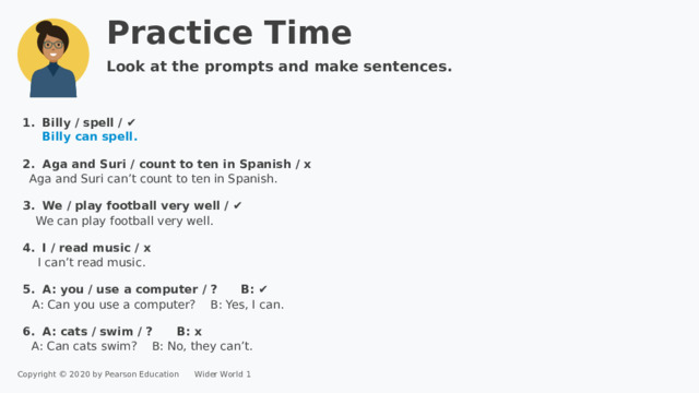 Practice Time Look at the prompts and make sentences. Billy / spell / ✔  Billy can spell. Aga and Suri / count to ten in Spanish / x   We / play football very well / ✔   I / read music / x A: you / use a computer / ? B: ✔  A: cats / swim / ? B: x Aga and Suri can’t count to ten in Spanish. We can play football very well. I can’t read music. A: Can you use a computer? B: Yes, I can. A: Can cats swim? B: No, they can’t. Copyright © 2020 by Pearson Education      Wider World 1 