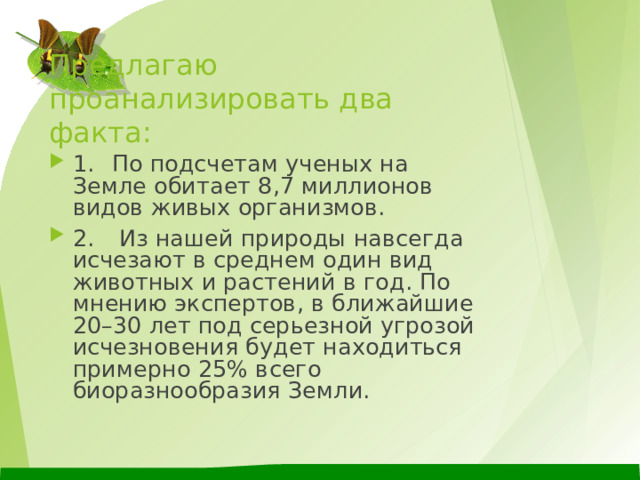 Предлагаю проанализировать два факта: 1.  По подсчетам ученых на Земле обитает 8,7 миллионов видов живых организмов. 2.  Из нашей природы навсегда исчезают в среднем один вид животных и растений в год. По мнению экспертов, в ближайшие 20–30 лет под серьезной угрозой исчезновения будет находиться примерно 25% всего биоразнообразия Земли.  