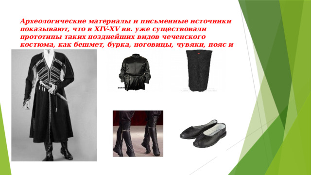 Археологические материалы и письменные источники показывают, что в XIV-XV вв. уже существовали прототипы таких позднейших видов чеченского костюма, как бешмет, бурка, ноговицы, чувяки, пояс и рубаха.   