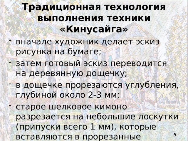 Традиционная технология выполнения техники «Кинусайга» вначале художник делает эскиз рисунка на бумаге; затем готовый эскиз переводится на деревянную дощечку; в дощечке прорезаются углубления, глубиной около 2-3 мм; старое шелковое кимоно разрезается на небольшие лоскутки (припуски всего 1 мм), которые вставляются в прорезанные канавки  