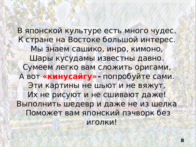 В японской культуре есть много чудес. К стране на Востоке большой интерес. Мы знаем сашико, инро, кимоно, Шары кусудамы известны давно. Сумеем легко вам сложить оригами, А вот «кинусайгу» -  попробуйте сами. Эти картины не шьют и не вяжут, Их не рисуют и не сшивают даже! Выполнить шедевр и даже не из шелка Поможет вам японский пэчворк без иголки!  