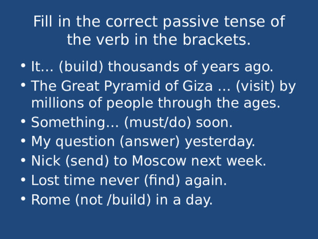 Fill in the correct passive tense of the verb in the brackets. It… (build) thousands of years ago. The Great Pyramid of Giza … (visit) by millions of people through the ages. Something… (must/do) soon. My question (answer) yesterday. Nick (send) to Moscow next week. Lost time never (find) again. Rome (not /build) in a day. 