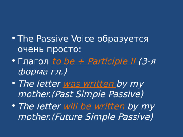 The Passive Voice образуется очень просто: Глагол to be + Participle II (3-я форма гл.) The letter was written by my mother.(Past Simple Passive) The letter will be written by my mother.(Future Simple Passive)  