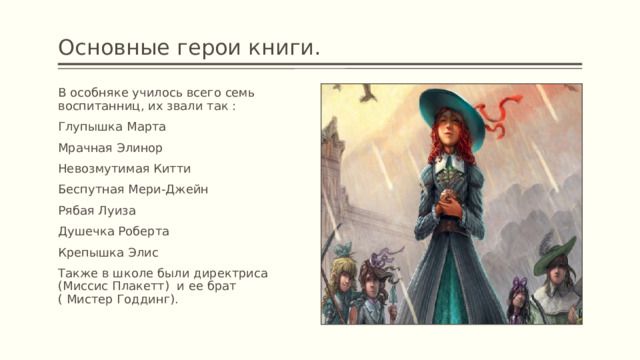 Основные герои книги. В особняке училось всего семь воспитанниц, их звали так : Глупышка Марта Мрачная Элинор Невозмутимая Китти Беспутная Мери-Джейн Рябая Луиза Душечка Роберта Крепышка Элис Также в школе были директриса (Миссис Плакетт) и ее брат ( Мистер Годдинг). 