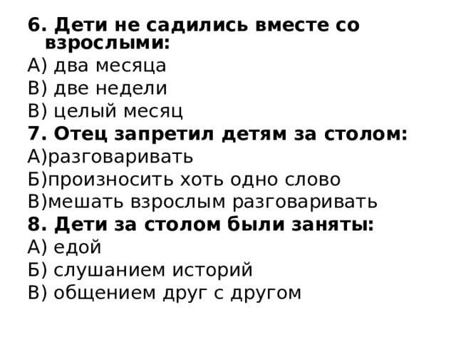 6. Дети не садились вместе со взрослыми: А) два месяца В) две недели В) целый месяц 7. Отец запретил детям за столом: А)разговаривать Б)произносить хоть одно слово В)мешать взрослым разговаривать 8. Дети за столом были заняты: А) едой Б) слушанием историй В) общением друг с другом 
