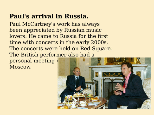 Paul's arrival in Russia. Paul McCartney's work has always been appreciated by Russian music lovers. He came to Russia for the first time with concerts in the early 2000s. The concerts were held on Red Square. The British performer also had a personal meeting with Vladimir Putin in Moscow. 