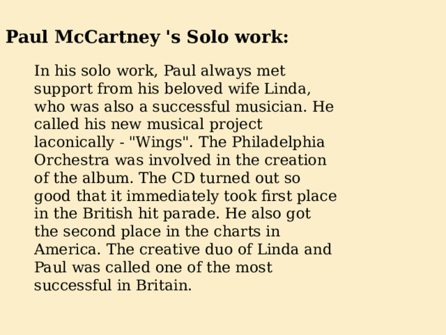 Paul McCartney 's Solo work: In his solo work, Paul always met support from his beloved wife Linda, who was also a successful musician. He called his new musical project laconically - 
