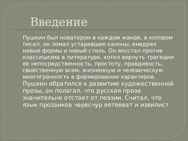 Введение Пушкин был новатором в каждом жанре, в котором писал, он ломал устаревшие каноны, внедрял новые формы и новый стиль. Он восстал против классицизма в литературе, хотел вернуть трагедии ее непосредственность, простоту, правдивость, свойственную всем, жизненную и человеческую многогранность в формировании характеров. Пушкин обратился к развитию художественной прозы, он полагал, что русская проза значительно отстает от поэзии. Считал, что язык прозаиков чересчур ветееват и извилист. 