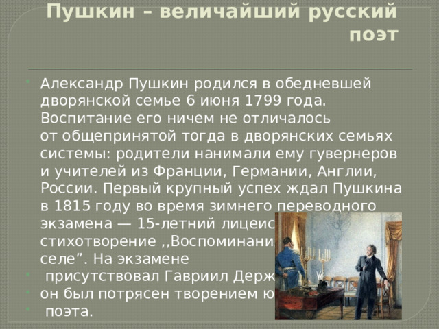 Пушкин – величайший русский поэт Александр Пушкин родился в обедневшей дворянской семье 6 июня 1799 года. Воспитание его ничем не отличалось от общепринятой тогда в дворянских семьях системы: родители нанимали ему гувернеров и учителей из Франции, Германии, Англии, России. Первый крупный успех ждал Пушкина в 1815 году во время зимнего переводного экзамена — 15-летний лицеист прочитал свое стихотворение ,,Воспоминания  о Царском селе”. На экзамене  присутствовал Гавриил Державин, он был потрясен творением юного  поэта. 