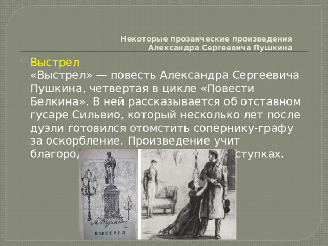     Некоторые прозаические произведения  Александра Сергеевича Пушкина   Выстрел  «Выстрел» — повесть Александра Сергеевича Пушкина, четвертая в цикле «Повести Белкина». В ней рассказывается об отставном гусаре Сильвио, который несколько лет после дуэли готовился отомстить сопернику-графу за оскорбление. Произведение учит благородству и хладнокровию в поступках. 