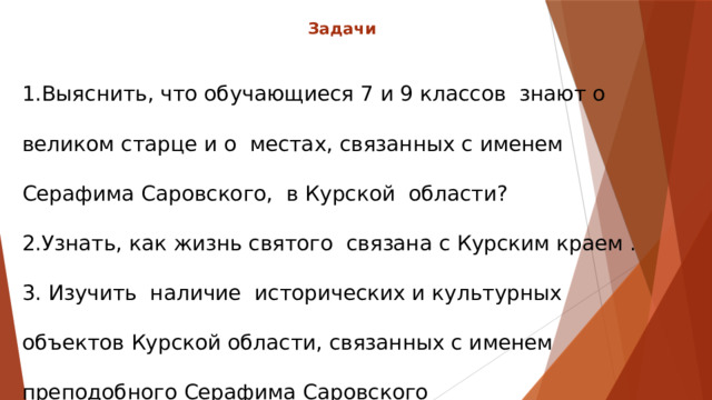 Задачи   1.Выяснить, что обучающиеся 7 и 9 классов знают о великом старце и о местах, связанных с именем Серафима Саровского, в Курской области? 2.Узнать, как жизнь святого связана с Курским краем . 3. Изучить наличие исторических и культурных объектов Курской области, связанных с именем преподобного Серафима Саровского  