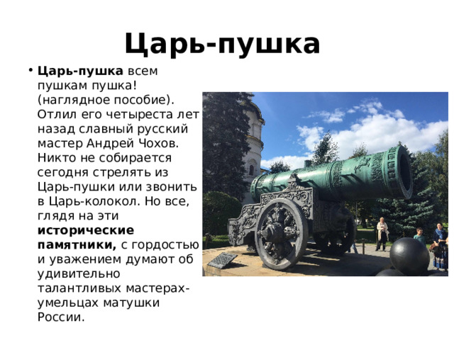 Царь-пушка  Царь-пушка всем пушкам пушка! (наглядное пособие). Отлил его четыреста лет назад славный русский мастер Андрей Чохов.  Никто не собирается сегодня стрелять из Царь-пушки или звонить в Царь-колокол. Но все, глядя на эти исторические памятники, с гордостью и уважением думают об удивительно талантливых мастерах-умельцах матушки России. 