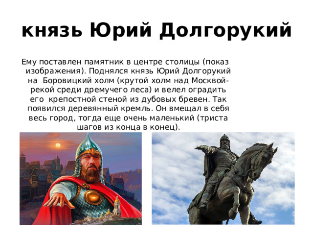 князь Юрий Долгорукий Ему поставлен памятник в центре столицы (показ изображения). Поднялся князь Юрий Долгорукий на  Боровицкий холм (крутой холм над Москвой-рекой среди дремучего леса) и велел оградить его  крепостной стеной из дубовых бревен. Так появился деревянный кремль. Он вмещал в себя весь город, тогда еще очень маленький (триста шагов из конца в конец). 