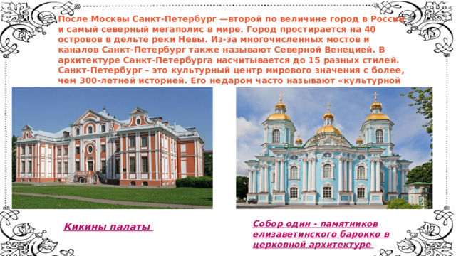 После Москвы Санкт-Петербург —второй по величине город в России и самый северный мегаполис в мире. Город простирается на 40 островов в дельте реки Невы. Из-за многочисленных мостов и каналов Санкт-Петербург также называют Северной Венецией. В архитектуре Санкт-Петербурга насчитывается до 15 разных стилей. Санкт-Петербург – это культурный центр мирового значения с более, чем 300-летней историей. Его недаром часто называют «культурной столицей». Собор один - памятников  елизаветинского барокко в  церковной архитектуре    Кикины палаты    