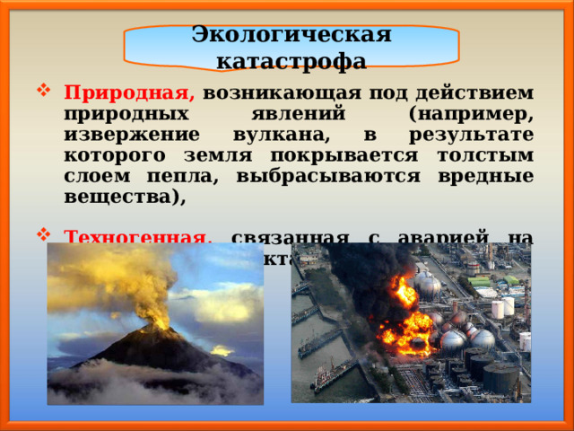 Экологическая катастрофа Природная, возникающая под действием природных явлений (например, извержение вулкана, в результате которого земля покрывается толстым слоем пепла, выбрасываются вредные вещества),  Техногенная,  связанная с аварией на технических объектах. 