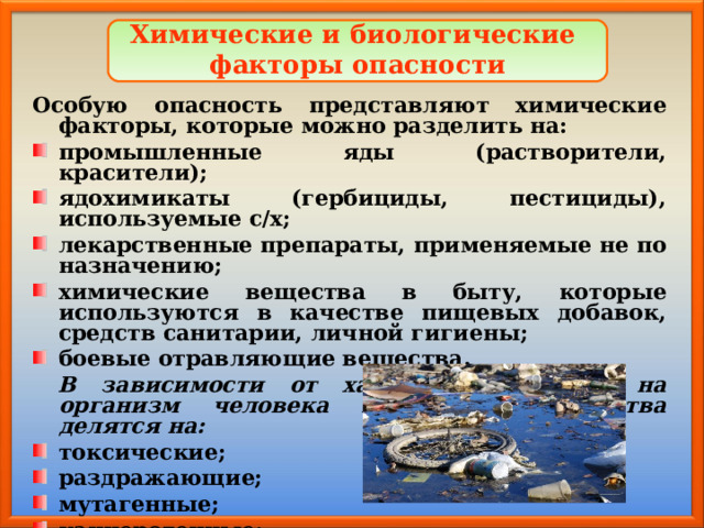 Химические и биологические факторы опасности Особую опасность представляют химические факторы, которые можно разделить на: промышленные яды (растворители, красители); ядохимикаты (гербициды, пестициды), используемые с/х; лекарственные препараты, применяемые не по назначению; химические вещества в быту, которые используются в качестве пищевых добавок, средств санитарии, личной гигиены; боевые отравляющие вещества.  В зависимости от характера действия на организм человека химические вещества делятся на: токсические; раздражающие; мутагенные; канцерогенные; наркотические; удушающие. 