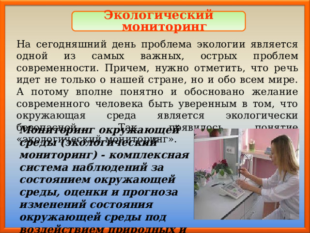 Экологический мониторинг На сегодняшний день проблема экологии является одной из самых важных, острых проблем современности. Причем, нужно отметить, что речь идет не только о нашей стране, но и обо всем мире. А потому вполне понятно и обосновано желание современного человека быть уверенным в том, что окружающая среда является экологически безопасной… Так появилось понятие «экологический мониторинг». Мониторинг окружающей среды (экологический мониторинг) - комплексная система наблюдений за состоянием окружающей среды, оценки и прогноза изменений состояния окружающей среды под воздействием природных и антропогенных факторов. 