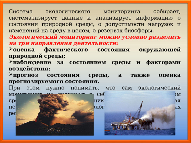Система экологического мониторинга собирает, систематизирует данные и анализирует информацию о состоянии природной среды, о допустимости нагрузок и изменений на среду в целом, о резервах биосферы. Экологический мониторинг можно условно разделить на три направления деятельности: оценка фактического состояния окружающей природной среды; наблюдение за состоянием среды и факторами воздействия; прогноз состояния среды, а также оценка прогнозируемого состояния. При этом нужно понимать, что сам экологический мониторинг не включает в себя управление качеством среды, но является поставщиком информации, которая необходима для принятия экологически важных, значимых решений. 
