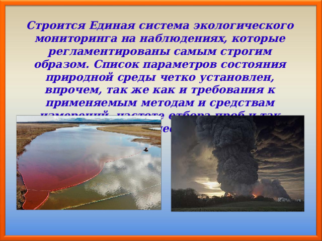 Строится Единая система экологического мониторинга на наблюдениях, которые регламентированы самым строгим образом. Список параметров состояния природной среды четко установлен, впрочем, так же как и требования к применяемым методам и средствам измерений, частоте отбора проб и так далее. 
