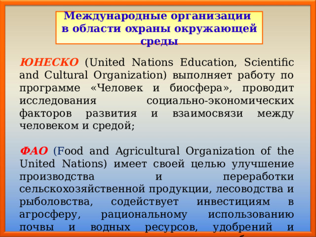Международные организации в области охраны окружающей среды ЮНЕСКО  (United Nations Education, Scientific and Cultural Organization) выполняет работу по программе «Человек и биосфера», проводит исследования социально-экономических факторов развития и взаимосвязи между человеком и средой; ФАО  (F ood and Agricultural Organization of the United Nations) имеет своей целью улучшение производства и переработки сельскохозяйственной продукции, лесоводства и рыболовства, содействует инвестициям в агросферу, рациональному использованию почвы и водных ресурсов, удобрений и пестицидов, освоению новых и возобновимых источников энергии; 