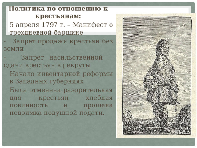 Политика по отношению к крестьянам: 5 апреля 1797 г. – Манифест о трехдневной барщине - Запрет продажи крестьян без земли - Запрет насильственной сдачи крестьян в рекруты Начало инвентарной реформы в Западных губерниях Была отменена разорительная для крестьян хлебная повинность и прощена недоимка подушной подати. 