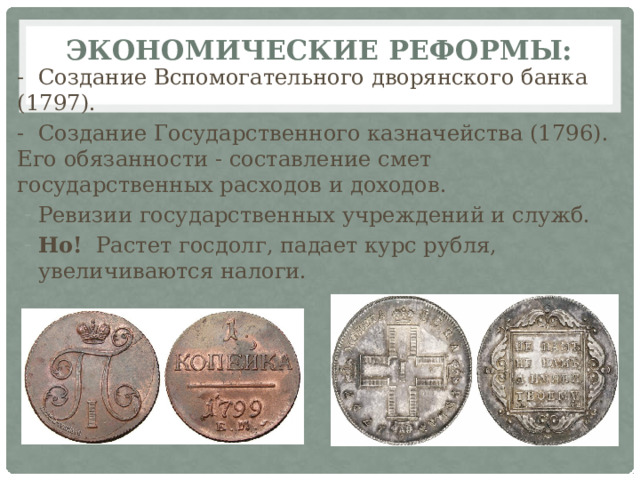 Экономические реформы:   - Создание Вспомогательного дворянского банка (1797). - Создание Государственного казначейства (1796). Его обязанности - составление смет государственных расходов и доходов. Ревизии государственных учреждений и служб. Но! Растет госдолг, падает курс рубля, увеличиваются налоги. 