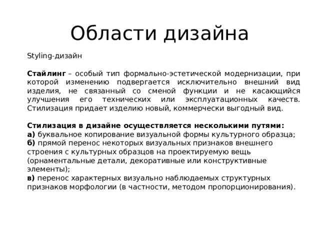 Области дизайна Styling-дизайн Стайлинг  – особый тип формально-эстетической модернизации, при которой изменению подвергается исключительно внешний вид изделия, не связанный со сменой функции и не касающийся улучшения его технических или эксплуатационных качеств. Стилизация придает изделию новый, коммерчески выгодный вид.  Стилизация в дизайне осуществляется несколькими путями: а)  буквальное копирование визуальной формы культурного образца;  б)  прямой перенос некоторых визуальных признаков внешнего строения с культурных образцов на проектируемую вещь (орнаментальные детали, декоративные или конструктивные элементы);  в)  перенос характерных визуально наблюдаемых структурных признаков морфологии (в частности, методом пропорционирования).   