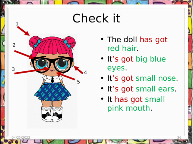 Check it 1 The doll has got red hair . It ’s got big blue eyes . It ’s got small nose . It ’s got small ears . It has got small pink mouth . 2 3 4 5 04/25/2022  