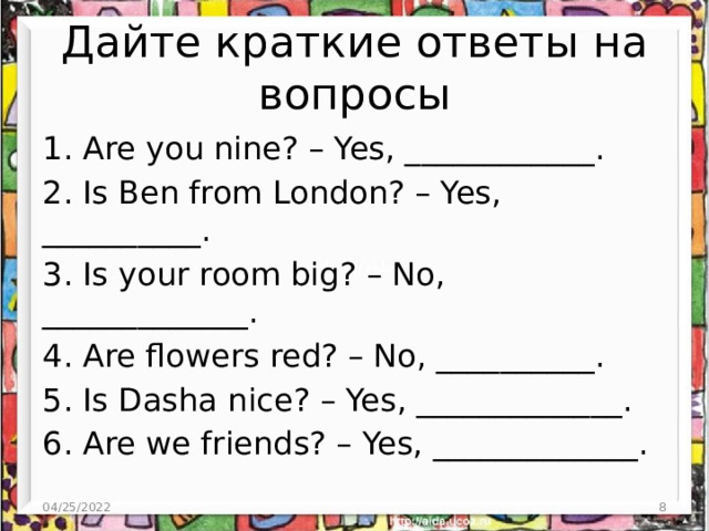 Дайте краткие ответы на вопросы 1. Are you nine? – Yes, ____________. 2. Is Ben from London? – Yes, __________. 3. Is your room big? – No, _____________. 4. Are flowers red? – No, __________. 5. Is Dasha nice? – Yes, _____________. 6. Are we friends? – Yes, _____________. 04/25/2022  