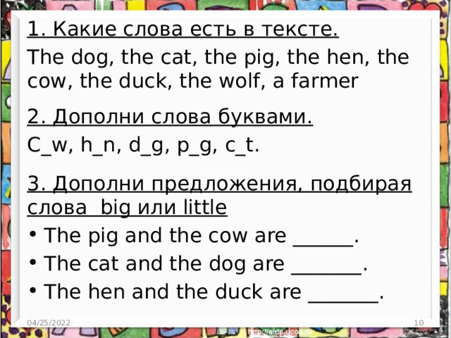 1. Какие слова есть в тексте. The dog, the cat, the pig, the hen, the cow, the duck, the wolf, a farmer 2. Дополни слова буквами. C_w, h_n, d_g, p_g, c_t. 3. Дополни предложения, подбирая слова big или little The pig and the cow are ______. The cat and the dog are _______. The hen and the duck are _______. 04/25/2022  
