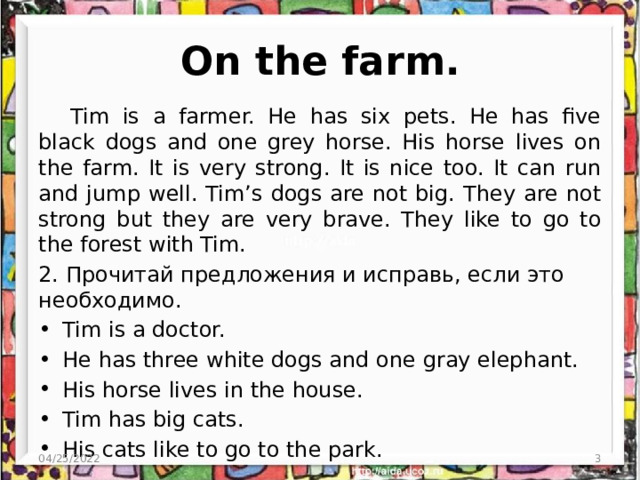 On the farm. Tim is a farmer. He has six pets. He has five black dogs and one grey horse. His horse lives on the farm. It is very strong. It is nice too. It can run and jump well. Tim’s dogs are not big. They are not strong but they are very brave. They like to go to the forest with Tim. 2. Прочитай предложения и исправь, если это необходимо. Tim is a doctor. He has three white dogs and one gray elephant. His horse lives in the house. Tim has big cats. His cats like to go to the park. 04/25/2022  