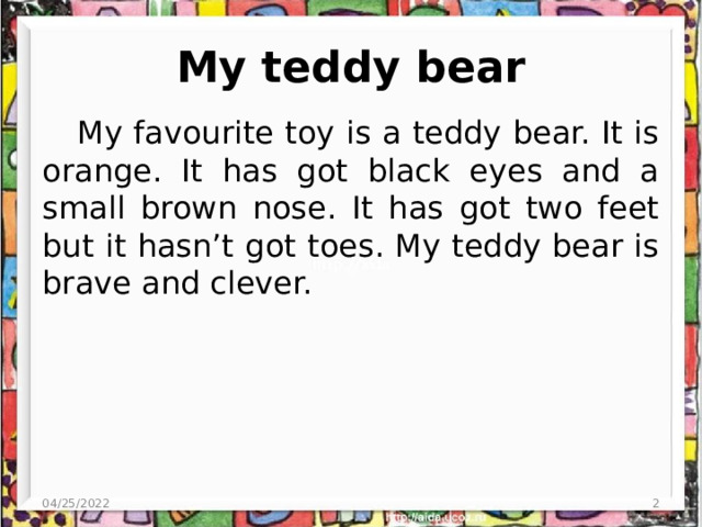 My teddy bear My favourite toy is a teddy bear. It is orange. It has got black eyes and a small brown nose. It has got two feet but it hasn’t got toes. My teddy bear is brave and clever. 04/25/2022  