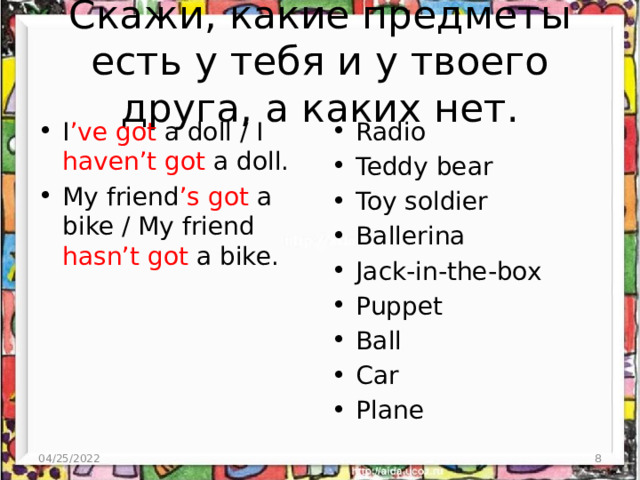 Скажи, какие предметы есть у тебя и у твоего друга, а каких нет. Radio Teddy bear Toy soldier Ballerina Jack-in-the-box Puppet Ball Car Plane I ’ve got a doll / I haven’t got a doll. My friend ’s got a bike / My friend hasn’t got a bike. 04/25/2022  