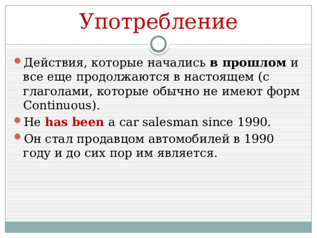 Употребление Действия, которые начались в прошлом и все еще продолжаются в настоящем (с глаголами, которые обычно не имеют форм Continuous). He has been a car salesman since 1990. Он стал продавцом автомобилей в 1990 году и до сих пор им является. 