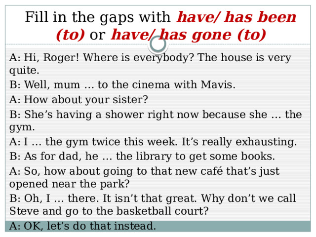 Fill in the gaps with have/ has been (to) or have/ has gone (to) A: Hi, Roger! Where is everybody? The house is very quite. B: Well, mum … to the cinema with Mavis. A: How about your sister? B: She’s having a shower right now because she … the gym. A: I … the gym twice this week. It’s really exhausting. B: As for dad, he … the library to get some books. A: So, how about going to that new café that’s just opened near the park? B: Oh, I … there. It isn’t that great. Why don’t we call Steve and go to the basketball court? A: OK, let’s do that instead. 