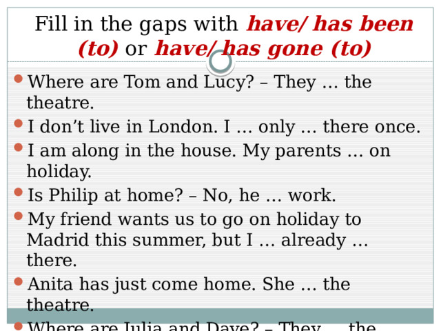 Fill in the gaps with have/ has been (to) or have/ has gone (to) Where are Tom and Lucy? – They … the theatre. I don’t live in London. I … only … there once. I am along in the house. My parents … on holiday. Is Philip at home? – No, he … work. My friend wants us to go on holiday to Madrid this summer, but I … already … there. Anita has just come home. She … the theatre. Where are Julia and Dave? – They … the sports centre with there friends. 