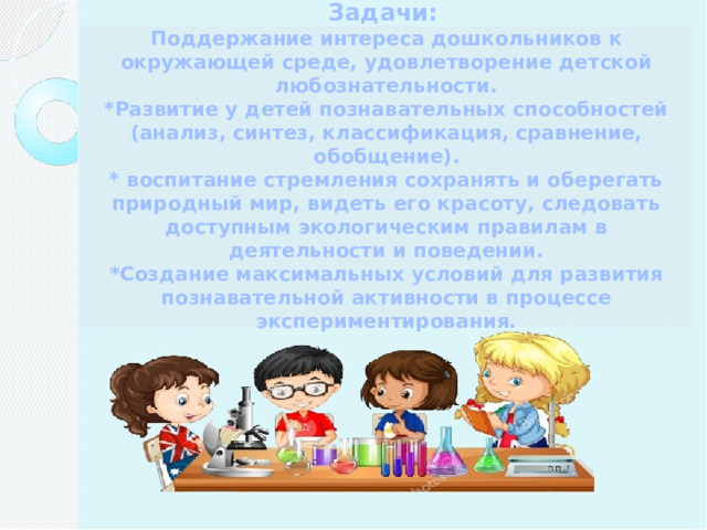 Задачи:  Поддержание интереса дошкольников к окружающей среде, удовлетворение детской любознательности. *Развитие у детей познавательных способностей (анализ, синтез, классификация, сравнение, обобщение). * воспитание стремления сохранять и оберегать природный мир, видеть его красоту, следовать доступным экологическим правилам в деятельности и поведении. *Создание максимальных условий для развития познавательной активности в процессе экспериментирования.  