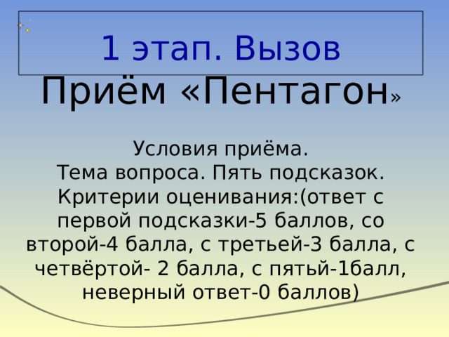 1 этап. Вызов Приём «Пентагон » Условия приёма. Тема вопроса. Пять подсказок. Критерии оценивания:(ответ с первой подсказки-5 баллов, со второй-4 балла, с третьей-3 балла, с четвёртой- 2 балла, с пятьй-1балл, неверный ответ-0 баллов) 