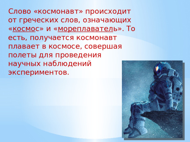 Слово «космонавт» происходит от греческих слов, означающих « космо с» и « мореплавател ь». То есть, получается космонавт плавает в космосе, совершая полеты для проведения научных наблюдений и экспериментов. 