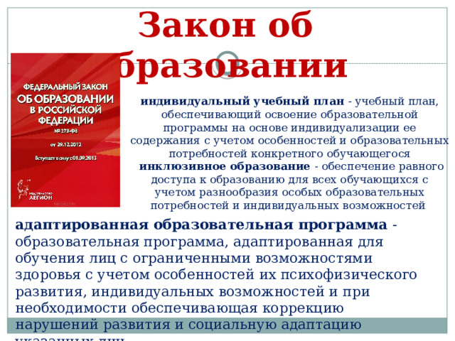 Закон об образовании индивидуальный учебный план - учебный план, обеспечивающий освоение образовательной программы на основе индивидуализации ее содержания с учетом особенностей и образовательных потребностей конкретного обучающегося  инклюзивное образование - обеспечение равного доступа к образованию для всех обучающихся с учетом разнообразия особых образовательных потребностей и индивидуальных возможностей адаптированная образовательная программа - образовательная программа, адаптированная для обучения лиц с ограниченными возможностями здоровья с учетом особенностей их психофизического развития, индивидуальных возможностей и при необходимости обеспечивающая коррекцию нарушений развития и социальную адаптацию указанных лиц 