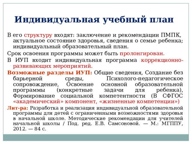 Индивидуальная учебный план В его структуру входят: заключение и рекомендации ПМПК, актуальное состояние здоровья, сведения о семье ребенка; индивидуальный образовательный план. Срок освоения программы может быть пролонгирован. В ИУП входит индивидуальная программа коррекционно-развивающих мероприятий.  Возможные разделы ИУП: Общие сведения, Создание без барьерной среды, Психолого-педагогическое сопровождение, Освоение основной образовательной программы (конкретные задачи для ребенка), Формирование социальной компетентности (В СФГОС «академический» компонент, «жизненные компетенции») Лит-ра: Разработка и реализация индивидуальной образовательной программы для детей с ограниченными возможностями здоровья в начальной школе. Методические рекомендации для учителей начальной школы / Под. ред. Е.В. Самсоновой. — М.: МГППУ, 2012. — 84 с. 