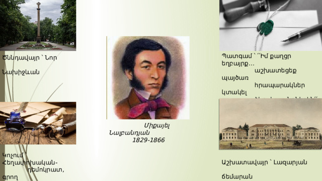 Պատգամ ՝ ՛՛Իմ քաղցր եղբայրք․․․  աշխատեցեք պայծառ  հրապարակներ կտակել  ձեր ժառանգներին՛՛ Ծննդավայր ՝ Նոր  Նախիջևան  Միքայել Նալբանդյան  1829-1866 Կոչում ՝ Հեղափոխական-  դեմոկրատ, գրող  հրապարակախոս Աշխատավայր ՝ Լազարյան  ճեմարան 
