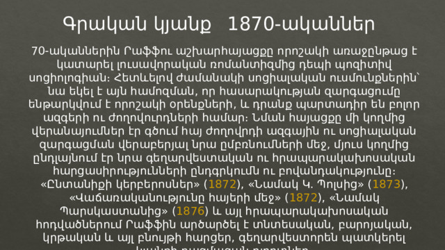 1870-ականներ Գրական կյանք 70-ականներին Րաֆֆու աշխարհայացքը որոշակի առաջընթաց է կատարել լուսավորական ռոմանտիզմից դեպի պոզիտիվ սոցիոլոգիան։ Հետևելով ժամանակի սոցիալական ուսմունքներին՝ նա եկել է այն համոզման, որ հասարակության զարգացումը ենթարկվում է որոշակի օրենքների, և դրանք պարտադիր են բոլոր ազգերի ու ժողովուրդների համար։ Նման հայացքը մի կողմից վերանայումներ էր գծում հայ ժողովրդի ազգային ու սոցիալական զարգացման վերաբերյալ նրա ըմբռնումների մեջ, մյուս կողմից ընդլայնում էր նրա գեղարվեստական ու հրապարակախոսական հարցասիրությունների ընդգրկումն ու բովանդակությունը։ «Ընտանիքի կերբերոսներ» ( 1872 ), «Նամակ Կ. Պոլսից» ( 1873 ), «Վաճառականությունը հայերի մեջ» ( 1872 ), «Նամակ Պարսկաստանից» ( 1876 ) և այլ հրապարակախոսական հոդվածներում Րաֆֆին արծարծել է տնտեսական, բարոյական, կրթական և այլ բնույթի հարցեր, գեղարվեստորեն պատկերել կյանքի բազմազան ոլորտներ։ 