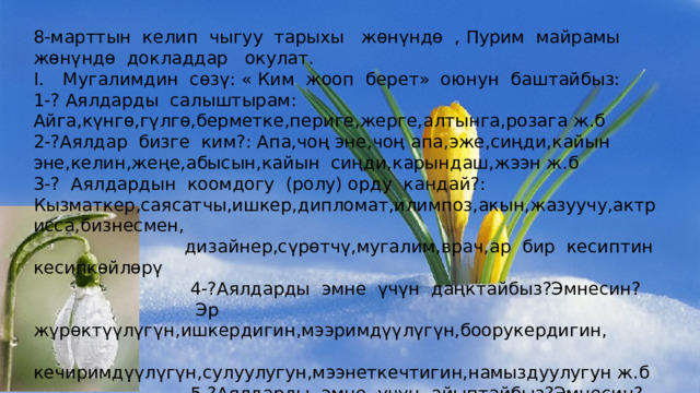 8-марттын келип чыгуу тарыхы жөнүндө , Пурим майрамы жөнүндө докладдар окулат. Мугалимдин сөзү: « Ким жооп берет» оюнун баштайбыз: 1-? Аялдарды салыштырам: Айга,күнгө,гүлгө,берметке,периге,жерге,алтынга,розага ж.б 2-?Аялдар бизге ким?: Апа,чоң эне,чоң апа,эже,сиңди,кайын эне,келин,жеңе,абысын,кайын сиңди,карындаш,жээн ж.б 3-? Аялдардын коомдогу (ролу) орду кандай?: Кызматкер,саясатчы,ишкер,дипломат,илимпоз,акын,жазуучу,актрисса,бизнесмен,  дизайнер,сүрөтчү,мугалим,врач,ар бир кесиптин кесипкөйлөрү  4-?Аялдарды эмне үчүн даңктайбыз?Эмнесин?  Эр жүрөктүүлүгүн,ишкердигин,мээримдүүлүгүн,боорукердигин,  кечиримдүүлүгүн,сулуулугун,мээнеткечтигин,намыздуулугун ж.б  5-?Аялдарды эмне үчүн айыптайбыз?Эмнесин?  Чагымчылдыгын,ушакчылыгын,сойкулугун,сигарет тартканын,  балдарын таштап кеткендигин,нашакордугун,араккечтигин ж.б 