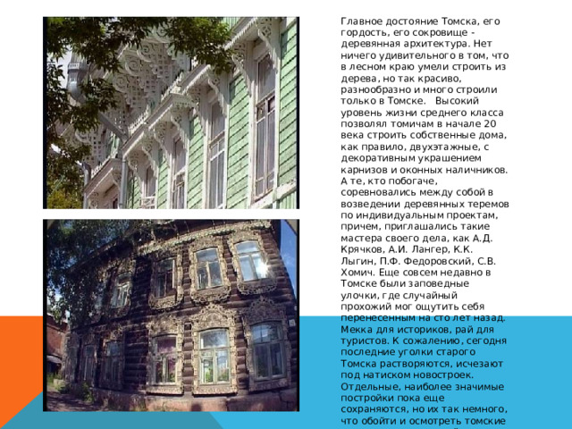 Главное достояние Томска, его гордость, его сокровище - деревянная архитектура. Нет ничего удивительного в том, что в лесном краю умели строить из дерева, но так красиво, разнообразно и много строили только в Томске.   Высокий уровень жизни среднего класса позволял томичам в начале 20 века строить собственные дома, как правило, двухэтажные, с декоративным украшением карнизов и оконных наличников. А те, кто побогаче, соревновались между собой в возведении деревянных теремов по индивидуальным проектам, причем, приглашались такие мастера своего дела, как А.Д. Крячков, А.И. Лангер, К.К. Лыгин, П.Ф. Федоровский, С.В. Хомич. Еще совсем недавно в Томске были заповедные улочки, где случайный прохожий мог ощутить себя перенесенным на сто лет назад. Мекка для историков, рай для туристов. К сожалению, сегодня последние уголки старого Томска растворяются, исчезают под натиском новостроек. Отдельные, наиболее значимые постройки пока еще сохраняются, но их так немного, что обойти и осмотреть томские  памятники деревянной архитектуры можно довольно быстро.Вот некоторые из них. 