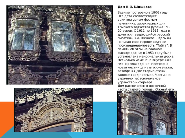 Дом В.Я. Шишкова Здание построено в 1906 году. Эта дата соответствует архитектурным формам памятника, характерных для томского зодчества рубежа 19 - 20 веков. С 1911 по 1915 года в доме жил выдающийся русский писатель В.Я. Шишков. Здесь он написал свое первое крупное произведение-повесть 